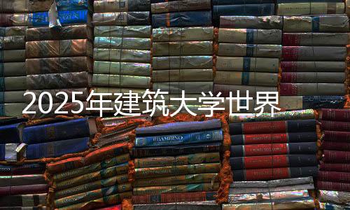 2025年建筑大学世界排名汇总
